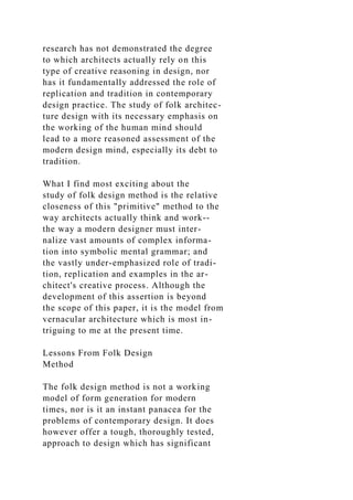 research has not demonstrated the degree
to which architects actually rely on this
type of creative reasoning in design, nor
has it fundamentally addressed the role of
replication and tradition in contemporary
design practice. The study of folk architec-
ture design with its necessary emphasis on
the working of the human mind should
lead to a more reasoned assessment of the
modern design mind, especially its debt to
tradition.
What I find most exciting about the
study of folk design method is the relative
closeness of this "primitive" method to the
way architects actually think and work--
the way a modern designer must inter-
nalize vast amounts of complex informa-
tion into symbolic mental grammar; and
the vastly under-emphasized role of tradi-
tion, replication and examples in the ar-
chitect's creative process. Although the
development of this assertion is beyond
the scope of this paper, it is the model from
vernacular architecture which is most in-
triguing to me at the present time.
Lessons From Folk Design
Method
The folk design method is not a working
model of form generation for modern
times, nor is it an instant panacea for the
problems of contemporary design. It does
however offer a tough, thoroughly tested,
approach to design which has significant
 