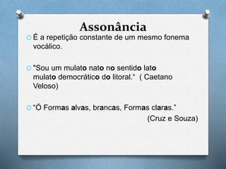 Assonância
O É a repetição constante de um mesmo fonema
vocálico.
O "Sou um mulato nato no sentido lato
mulato democrático do litoral.“ ( Caetano
Veloso)
O “Ó Formas alvas, brancas, Formas claras.”
(Cruz e Souza)
 