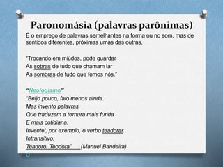 Paronomásia (palavras parônimas)
É o emprego de palavras semelhantes na forma ou no som, mas de
sentidos diferentes, próximas umas das outras.
“Trocando em miúdos, pode guardar
As sobras de tudo que chamam lar
As sombras de tudo que fomos nós.”
“Neologismo”
“Beijo pouco, falo menos ainda.
Mas invento palavras
Que traduzem a ternura mais funda
E mais cotidiana.
Inventei, por exemplo, o verbo teadorar.
Intransitivo:
Teadoro, Teodora”. (Manuel Bandeira)
O
 