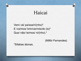 Haicai
Vem/ cá/ pa/ssa/ri/(nho)*
E /va/mos/ brin/car/nós/do (is)*
Que/ não/ te/mos/ ni/(nho).*
(Millôr Fernandes)
*Sílabas átonas.
 