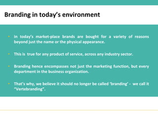 Branding in today’s environment


 • In today’s market-place brands are bought for a variety of reasons
   beyond just the name or the physical appearance.

 • This is true for any product of service, across any industry sector.

 • Branding hence encompasses not just the marketing function, but every
   department in the business organization.

 • That’s why, we believe it should no longer be called ‘branding’ - we call it
   “Vertebranding”.
 