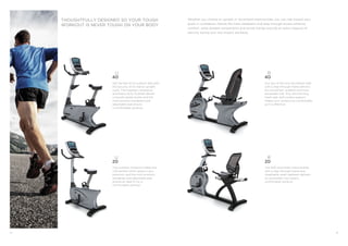 24 25 
The R20 recumbent exercise bike 
with a step-through frame and 
breathable mesh seatback delivers 
an accessible, low-impact, 
comfortable workout. 
R 
20 
U 
40 
Get the feel of an outdoor bike with 
the security of an indoor upright 
cycle. The magnetic resistance 
and heavy-duty flywheel deliver 
a smooth pedal stroke, and the 
multi-position handgrips and 
adjustable seat ensure 
a comfortable workout. 
The compact footprint makes the 
U20 perfect when space is at a 
premium, and the multi-position 
handgrips and adjustable seat 
ensure an ideal fit for a 
comfortable workout. 
U 
20 
THOUGHTFULLY DESIGNED SO YOUR TOUGH 
WORKOUT IS NEVER TOUGH ON YOUR BODY 
Whether you choose an upright or recumbent exercise bike, you can ride toward your 
goals in confidence. Details like mesh seatbacks and step-through access enhance 
comfort, while durable components and sturdy frames provide an extra measure of 
security during your low-impact workouts. 
R 
40 
Our top-of-the-line recumbent bike 
with a step-through frame delivers 
the smoothest, quietest and most 
accessible ride. Plus, the reclining 
mesh seat with lumbar support 
makes your workout as comfortable 
as it is effective. 
 