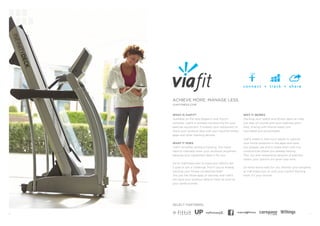 6 7 
VIAFITNESS.COM 
WHAT IS VIAFIT? 
Available on the new Elegant+ and Touch+ 
consoles, ViaFit is wireless connectivity for your exercise equipment. It enables your equipment to share your workout data with your favorite fitness 
apps and other tracking devices. 
WHAT IT DOES 
ViaFit simplifies workout tracking. You never 
have to manually enter your workouts anywhere because your equipment does it for you. 
Go to ViaFitness.com to track your efforts, set a goal or join a challenge. And if you’re already tracking your fitness somewhere else? 
You just link those apps or devices, and ViaFit 
will send your workout data to them as soon as your workout ends. 
WHY IT WORKS 
Tracking your health and fitness data can help 
you stay on course with your wellness plans. 
Also, sharing with friends keeps you 
motivated and accountable. 
ViaFit makes it that much easier to capture 
your home workouts in the apps and tools 
you already use and to share them with the 
communities where you already belong. 
Plus, our ever-expanding network of partners means your options will grow over time. 
Do what works best for you: Monitor your progress at ViaFitness.com or with your current tracking tools. It’s your choice! 
ACHIEVE MORE. MANAGE LESS. 
SELECT PARTNERS: 
™ 
 