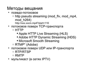 Методы вещания псевдо-потоковое http pseudo streaming (mod_flv, mod_mp4, mod_h264) http://xxx.xxx/x.mp4?start=110 потоковое поверх TCP-транспорта HTTP  Apple HTTP Live Streaming (HLS) Adobe HTTP Dynamic Streaming (HDS) Microsoft Smooth Streaming  RTMP* (Adobe)  потоковое поверх UDP или IP-транспорта RTP/RTSP RMTP мультикаст (в сетях IPTV) 