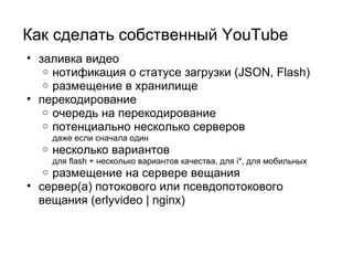 Как сделать собственный YouTube   заливка видео нотификация о статусе загрузки (JSON, Flash) размещение в хранилище перекодирование очередь на перекодирование потенциально несколько серверов даже если сначала один несколько вариантов для flash + несколько вариантов качества, для i*, для мобильных размещение на сервере вещания сервер(a) потокового или псевдопотокового вещания (erlyvideo | nginx) 