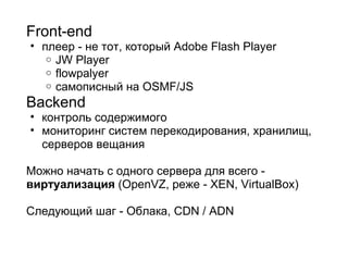 Front-end плеер - не тот, который Adobe Flash Player JW Player flowpalyer самописный на OSMF/JS  Backend контроль содержимого мониторинг систем перекодирования, хранилищ, серверов вещания Можно начать с одного сервера для всего -  виртуализация  (OpenVZ, реже - XEN, VirtualBox)   Следующий шаг - Облака, CDN / ADN 