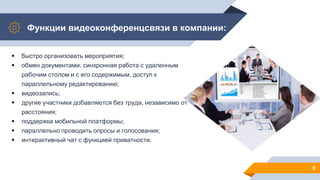 Функции видеоконференцсвязи в компании:
6
 быстро организовать мероприятия;
 обмен документами, синхронная работа с удаленным
рабочим столом и с его содержимым, доступ к
параллельному редактированию;
 видеозапись;
 другие участники добавляются без труда, независимо от
расстояния;
 поддержка мобильной платформы;
 параллельно проводить опросы и голосования;
 интерактивный чат с функцией приватности.
 