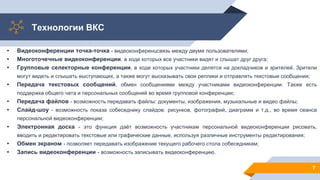 Технологии ВКС
7
• Видеоконференции точка-точка - видеоконференцсвязь между двумя пользователями;
• Многоточечные видеоконференции, в ходе которых все участники видят и слышат друг друга;
• Групповые селекторные конференции, в ходе которых участники делятся на докладчиков и зрителей. Зрители
могут видеть и слышать выступающих, а также могут высказывать свои реплики и отправлять текстовые сообщения;
• Передача текстовых сообщений, обмен сообщениями между участниками видеоконференции. Также есть
поддержка общего чата и персональных сообщений во время групповой конференции;
• Передача файлов - возможность передавать файлы: документы, изображения, музыкальные и видео файлы;
• Слайд-шоу - возможность показа собеседнику слайдов: рисунков, фотографий, диаграмм и т.д., во время сеанса
персональной видеоконференции;
• Электронная доска - это функция даёт возможность участникам персональной видеоконференции рисовать,
вводить и редактировать текстовые или графические данные, используя различные инструменты редактирования;
• Обмен экраном - позволяет передавать изображение текущего рабочего стола собеседникам;
• Запись видеоконференции - возможность записывать видеоконференцию.
 