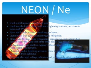  Used in making neon advertising signs.
 Used to make high-voltage indicators, lightning arrestors, wave meter
tubes, and TV tubes.
 Neon and helium are used in making gas lasers.
 Liquid neon is an economical cryogenic refrigerant.
 It has over 40 times more refrigerating capacity per unit volume than
liquid helium and more than three times that of liquid hydrogen.
 It is compact, inert, and less expensive than helium when it meets
refrigeration requirements.
 It is also used in lightning arresters. Used to shield electrical
equipment from lightning.
 There are also high voltage indicators and vacuum tubes that employ
it.
NEON / Ne
 