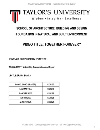  
TAYLOR’S UNIVERSITY | SABD | FNBE | SOCIAL PSYCHOLOGY 
 
SCHOOL OF ARCHITECTURE, BUILDING AND DESIGN
FOUNDATION IN NATURAL AND BUILT ENVIRONMENT
 
VIDEO TITLE: TOGETHER FOREVER?
MODULE: Social Psychology [PSYC0103]
ASSIGNMENT: Video Clip, Presentation and Report
LECTURER: Mr. Shankar
 
DANIEL SONG (LEADER) 0320155
LAU MAO HUA 0320249
LAM WEE WEE 0320129
LIM TING LE 0320028
AUDREY TING 0320247
 
 
 
 
DANIEL SONG | LAM WEE WEE | LAU MAO HUA | LIM TING LE | AUDREY TING 
1 
 