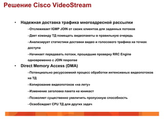 Решение Cisco VideoStream

   •    Надежная доставка трафика многоадресной рассылки
           – Отслеживает IGMP JOIN от своих клиентов для заданных потоков

           – Дает команду ТД помещать видеопакеты в правильную очередь

           – Анализирует статистики доставки видео и голосового трафика на точках
           доступа

           – Начинает передавать потоки, прошедшие проверку RRC Engine
           одновременно с JOIN response
   •    Direct Memory Access (DMA)
           – Потенциально ресурсоемкий процесс обработки интенсивных видеопотоков
           на ТД

           – Копирование видеопотоков «на лету»

           – Изменение заголовка пакета на юникаст

           – Позволяет существенно увеличить пропускную способность

           – Освобождает CPU ТД для других задач
 