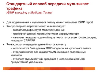 Стандартный способ передачи мультикаст
  трафика
  IGMP snooping и Multicast Tunnel


•  Для подключения к мультикаст потоку клиент отсылает IGMP report
•  Контроллер его перехватывает и анализирует:
      –  создает/модифицирует MGID базу данных
      –  проксирует данный report мультикаст маршрутизатору
      –  начинает передавать данный мультикаст поток всем точкам доступа,
      используя CAPWAP
•  Точка доступа передает данный поток клиенту
      –  используется база данных MGID подписки на мультикаст потоки
      –  отдельная копия для каждой WLAN, имеющей подписанных
      клиентов
      –  отсылает мультикаст как броадкаст с использованием QoS
      приоритета по умолчанию
 