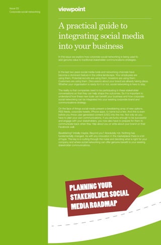 Issue 03
Corporate social networking
                              viewpoint

                              A practical guide to
                              integrating social media
                              into your business
                              In this issue we explore how corporate social networking is being used to
                              add genuine value to traditional stakeholder communications strategies.



                              In the last two years social media tools and networking channels have
                              become a dominant feature in the online landscape. Your employees are
                              using them. Potential recruits are using them. Investors are using them.
                              Customers are using them. Discussions about your brand are already taking place.
                              Whether your organisation is ready for it or not, social networking is here to stay.

                              The reality is that companies need to be participating in these stakeholder
                              conversations so that they can help shape the outcomes. So it is important to
                              understand how these new tools can benefit your business and how corporate
                              social networking can be integrated into your existing corporate brand and
                              communications strategy.

                              On the face of things social media present a bewildering array of new options.
                              RSS feeds, corporate tweets, iPhone apps, to name but a few. And this is even
                              before you throw user generated content (UGC) into the mix. Not only do you
                              have to plan your own communications, if you are lucky enough to be successful
                              and engage with your stakeholders, you now also have to prepare for them to
                              communicate back when they Yelp about you or write about your brand on their
                              Facebook wall.

                              Bewildering? Initially maybe. Beyond you? Absolutely not. Nothing has
                              fundamentally changed. As with any innovation in the marketplace there is a lot
                              of hype. The key is in cutting through the noise and deciding what is right for your
                              company and where social networking can offer genuine benefit to your existing
                              stakeholder communications.




                                        PLANNING YOUR
                                                        IAL
                                        STAKEHOLDER SOC
                                        MEDIA ROADMAP
 