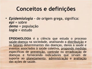 Conceitos e definições
• Epidemiologia – de origem grega, significa:
epi = sobre
demo = população
logia = estudo
EPIDEMIOLOGIA é a ciência que estuda o processo
saúde-doença na sociedade, analisando a distribuição e
os fatores determinantes das doenças, danos à saúde e
eventos associados à saúde coletiva, propondo medidas
especificas de prevenção, controle ou erradicação de
doenças e fornecendo indicadores que sirvam de
suporte ao planejamento, administração e avaliação
das ações de saúde.
 