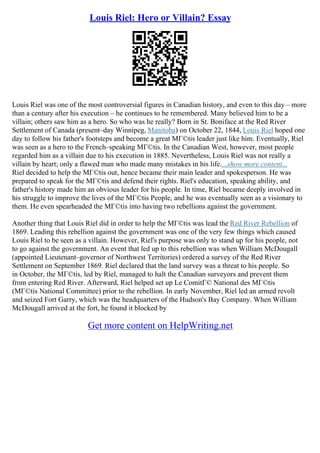 Louis Riel: Hero or Villain? Essay
Louis Riel was one of the most controversial figures in Canadian history, and even to this day – more
than a century after his execution – he continues to be remembered. Many believed him to be a
villain; others saw him as a hero. So who was he really? Born in St. Boniface at the Red River
Settlement of Canada (present–day Winnipeg, Manitoba) on October 22, 1844, Louis Riel hoped one
day to follow his father's footsteps and become a great MГ©tis leader just like him. Eventually, Riel
was seen as a hero to the French–speaking MГ©tis. In the Canadian West, however, most people
regarded him as a villain due to his execution in 1885. Nevertheless, Louis Riel was not really a
villain by heart; only a flawed man who made many mistakes in his life....show more content...
Riel decided to help the MГ©tis out, hence became their main leader and spokesperson. He was
prepared to speak for the MГ©tis and defend their rights. Riel's education, speaking ability, and
father's history made him an obvious leader for his people. In time, Riel became deeply involved in
his struggle to improve the lives of the MГ©tis People, and he was eventually seen as a visionary to
them. He even spearheaded the MГ©tis into having two rebellions against the government.
Another thing that Louis Riel did in order to help the MГ©tis was lead the Red River Rebellion of
1869. Leading this rebellion against the government was one of the very few things which caused
Louis Riel to be seen as a villain. However, Riel's purpose was only to stand up for his people, not
to go against the government. An event that led up to this rebellion was when William McDougall
(appointed Lieutenant–governor of Northwest Territories) ordered a survey of the Red River
Settlement on September 1869. Riel declared that the land survey was a threat to his people. So
in October, the MГ©tis, led by Riel, managed to halt the Canadian surveyors and prevent them
from entering Red River. Afterward, Riel helped set up Le ComitГ© National des MГ©tis
(MГ©tis National Committee) prior to the rebellion. In early November, Riel led an armed revolt
and seized Fort Garry, which was the headquarters of the Hudson's Bay Company. When William
McDougall arrived at the fort, he found it blocked by
Get more content on HelpWriting.net
 