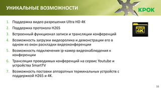 11
УНИКАЛЬНЫЕ ВОЗМОЖНОСТИ
1. Поддержка видео разрешения Ultra HD 4K
2. Поддержка протокола H265
3. Встроенный функционал записи и трансляции конференций
4. Возможность загрузки видеоролика и демонстрации его в
одном из окон раскладки видеоконференции
5. Возможность подключения ip-камер видеонаблюдения к
конференции
6. Трансляция проводимых конференций на сервис Youtube и
устройства SmartTV
7. Возможность поставки аппаратных терминальных устройств с
поддержкой H265 и 4K.
 