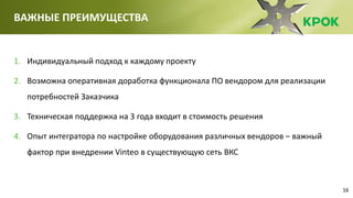 16
ВАЖНЫЕ ПРЕИМУЩЕСТВА
1. Индивидуальный подход к каждому проекту
2. Возможна оперативная доработка функционала ПО вендором для реализации
потребностей Заказчика
3. Техническая поддержка на 3 года входит в стоимость решения
4. Опыт интегратора по настройке оборудования различных вендоров – важный
фактор при внедрении Vinteo в существующую сеть ВКС
 