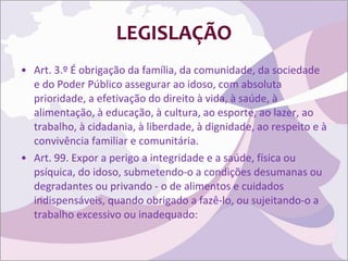 LEGISLAÇÃO Art. 3.º É obrigação da família, da comunidade, da sociedade e do Poder Público assegurar ao idoso, com absoluta prioridade, a efetivação do direito à vida, à saúde, à alimentação, à educação, à cultura, ao esporte, ao lazer, ao trabalho, à cidadania, à liberdade, à dignidade, ao respeito e à convivência familiar e comunitária. Art. 99. Expor a perigo a integridade e a saúde, física ou psíquica, do idoso, submetendo-o a condições desumanas ou degradantes ou privando - o de alimentos e cuidados indispensáveis, quando obrigado a fazê-lo, ou sujeitando-o a trabalho excessivo ou inadequado: 