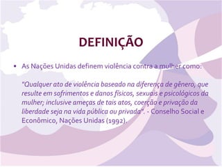 DEFINIÇÃO As Nações Unidas definem violência contra a mulher como: &quot;Qualquer ato de violência baseado na diferença de gênero, que resulte em sofrimentos e danos físicos, sexuais e psicológicos da mulher; inclusive ameças de tais atos, coerção e privação da liberdade seja na vida pública ou privada&quot;.  - Conselho Social e Econômico, Nações Unidas (1992).  