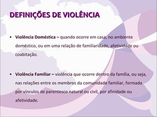 DEFINIÇÕES DE VIOLÊNCIA Violência Doméstica –  quando ocorre em casa, no ambiente doméstico, ou em uma relação de familiaridade, afetividade ou coabitação.  Violência Familiar –  violência que ocorre dentro da família, ou seja, nas relações entre os membros da comunidade familiar, formada por vínculos de parentesco natural ou civil, por afinidade ou afetividade. 