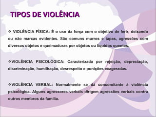 TIPOS DE VIOLÊNCIA VIOLÊNCIA FÍSICA: É o uso da força com o objetivo de ferir, deixando ou não marcas evidentes. São comuns murros e tapas, agressões com diversos objetos e queimaduras por objetos ou líquidos quentes.  VIOLÊNCIA PSICOLÓGICA: Caracterizada por rejeição, depreciação, discriminação, humilhação, desrespeito e punições exageradas. VIOLÊNCIA VERBAL: Normalmente se dá concomitante à violência psicológica. Alguns agressores verbais dirigem agressões verbais contra outros membros da família. 