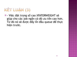 - Việc đặt trọng số cao XFATORWEIGHT sẽ giúp cho các job ngắn có độ ưu tiên cao hơn. Từ đó nó sẽ được đẩy lên đầu queue để thực hiện trước. 