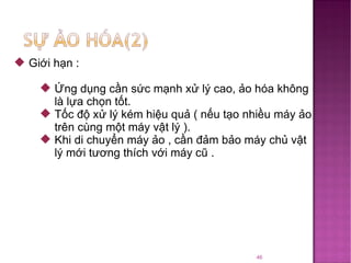 Giới hạn : Ứng dụng cần sức mạnh xử lý cao, ảo hóa không là lựa chọn tốt. Tốc độ xử lý kém hiệu quả ( nếu tạo nhiều máy ảo trên cùng một máy vật lý ). Khi di chuyển máy ảo , cần đảm bảo máy chủ vật lý mới tương thích với máy cũ . 