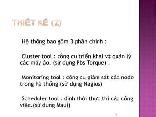 Hệ thống bao gồm 3 phần chính : Cluster tool : công cụ triển khai và quản lý các máy ảo. (sử dụng Pbs Torque) . Monitoring tool : công cụ giám sát các node trong hệ thống.(sử dụng Nagios) Scheduler tool : định thời thực thi các công việc.(sử dụng Maui) 