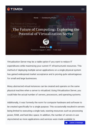 Virtualization Server may be a viable option if you want to reduce IT
expenditures while maximizing your current IT infrastructure’s resources. This
method of deploying multiple server applications on a single physical system
has gained widespread market acceptance and is proving quite advantageous
for small and large businesses.
Many abstracted virtual instances can be created and operate on the same
physical machine when a server is virtualized. Using Virtualization Server, you
could hide the actual number of servers, processors, and operating systems.
Additionally, it was formerly the norm for computer hardware and software to
be created specifically for a single purpose. This occasionally resulted in servers
being limited to executing a single task, wasting resources such as processing
power, RAM, and hard disc space. In addition, the number of servers in use
skyrocketed as more applications and services were made available to
Emma Zoe
Posted on August 1, 2023 7 min read
•
Home • Community Posts
The Future of Computing: Exploring the
Potential of Virtualization Server
📧 Leave a message
 