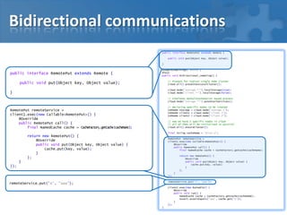 Bidirectional communications
public interface RemotePut extends Remote {
public void put(Object key, Object value);
}

public interface RemotePut extends Remote {

@SuppressWarnings("unused")
@Test
public void bidirectional_remoting() {
// Present for typical single node cluster
cloud.all().presetFastLocalCluster();

public void put(Object key, Object value);

cloud.node("storage.**").localStorage(true);
cloud.node("client.**").localStorage(false);

}

// Simulates DefaultCacheServer based process
cloud.node("storage.**").autoStartServices();
// declaring specific nodes to be created
CohNode storage = cloud.node("storage.1");
CohNode client1 = cloud.node("client.1");
CohNode client2 = cloud.node("client.2");

RemotePut remoteService =
client1.exec(new Callable<RemotePut>() {
@Override
public RemotePut call() {
final NamedCache cache = CacheFactory.getCache(cacheName);

// now we have 3 specific nodes in cloud
// all of then will be initialized in parallel
cloud.all().ensureCluster();
final String cacheName = "distr-a";

return new RemotePut() {
@Override
public void put(Object key, Object value) {
cache.put(key, value);
}
};

RemotePut remoteService =
client1.exec(new Callable<RemotePut>() {
@Override
public RemotePut call() {
final NamedCache cache = CacheFactory.getCache(cacheName);
return new RemotePut() {
@Override
public void put(Object key, Object value) {
cache.put(key, value);
}
};

}
});
}
});

remoteService.put("A", "aaa");

remoteService.put("A", "aaa");

client2.exec(new Runnable() {
@Override
public void run() {
NamedCache cache = CacheFactory.getCache(cacheName);
Assert.assertEquals("aaa", cache.get("A"));
}
});
}

 