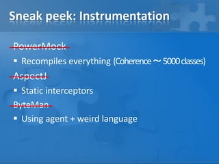 Sneak peek: Instrumentation
PowerMock
 Recompiles everything (Coherence ～ 5000 classes)

AspectJ
 Static interceptors
ByteMan
 Using agent + weird language

 