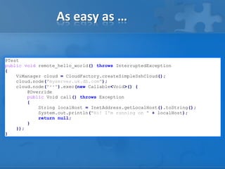 As easy as …
@Test
public void remote_hello_world() throws InterruptedException
{
ViManager cloud = CloudFactory.createSimpleSshCloud();
cloud.node("myserver.uk.db.com");
cloud.node("**").exec(new Callable<Void>() {
@Override
public Void call() throws Exception
{
String localHost = InetAddress.getLocalHost().toString();
System.out.println("Hi! I'm running on " + localHost);
return null;
}
});
}

 