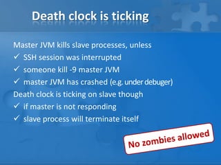 Death clock is ticking
Master JVM kills slave processes, unless
 SSH session was interrupted
 someone kill -9 master JVM
 master JVM has crashed (e.g. under debuger)
Death clock is ticking on slave though
 if master is not responding
 slave process will terminate itself

 