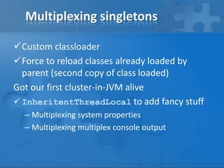 Multiplexing singletons
Custom classloader
Force to reload classes already loaded by
parent (second copy of class loaded)
Got our first cluster-in-JVM alive
 InheritentThreadLocal to add fancy stuff
– Multiplexing system properties
– Multiplexing multiplex console output

 