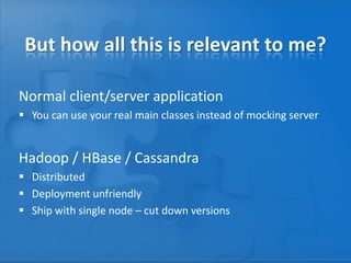 But how all this is relevant to me?
Normal client/server application
 You can use your real main classes instead of mocking server

Hadoop / HBase / Cassandra
 Distributed
 Deployment unfriendly
 Ship with single node – cut down versions

 