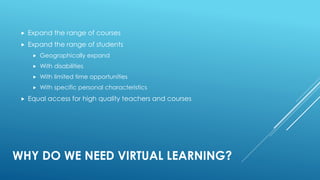 WHY DO WE NEED VIRTUAL LEARNING?
 Expand the range of courses
 Expand the range of students
 Geographically expand
 With disabilities
 With limited time opportunities
 With specific personal characteristics
 Equal access for high quality teachers and courses
 