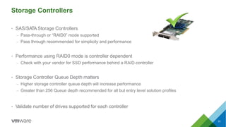 Storage Controllers
• SAS/SATA Storage Controllers
– Pass-through or “RAID0” mode supported
– Pass through recommended for simplicity and performance
• Performance using RAID0 mode is controller dependent
– Check with your vendor for SSD performance behind a RAID-controller
• Storage Controller Queue Depth matters
– Higher storage controller queue depth will increase performance
– Greater than 256 Queue depth recommended for all but entry level solution profiles
• Validate number of drives supported for each controller
33
 