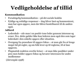 Vedligeholdelse af tillid
Kommunikation
• Forudsigelig kommunikation – på det sociale kodeks
• Fyldige og rettidige responser – ting bliver læst og kommenteret,
man har egen opgave, men der bliver kontribueret til de andres
også.
Adfærd
• Lederskab – når man i en positiv tone leder gennem interesse og
evner. Dvs. dette gælder ikke kun lederen men også den som tager
lederskab i den enkelte opgave eller situation.
• Overgang fra procedure til opgave fokus – at man går fra at bruge
meget tid på regler, og om folk lever op til reglerne, til at løse
opgaven.
• Flegmatisk reaktion overfor kriser – at man ikke panikker under
pres men holder opgave fokus og bevarer interessen for andre
medlemmer
(Järvenpää 1998)
 