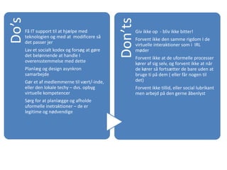 Do’s
Få IT support til at hjælpe med
teknologien og med at modificere så
det passer jer
Lav et socialt kodex og forsøg at gøre
det belønnende at handle I
overensstemmelse med dette
Planlæg og design asynkron
samarbejde
Gør et af medlemmerne til vært/-inde,
eller den lokale techy – dvs. opbyg
virtuelle kompetencer
Sørg for at planlægge og afholde
uformelle inetraktioner – de er
legitime og nødvendige
Don’ts
Giv ikke op - bliv ikke bitter!
Forvent ikke den samme rigdom I de
virtuelle interaktioner som i IRL
møder
Forvent ikke at de uformelle processer
kører af sig selv, og forvent ikke at når
de kører så fortsætter de bare uden at
bruge ti på dem ( eller får nogen til
det)
Forvent ikke tillid, eller social lubrikant
men arbejd på den gerne åbenlyst
 