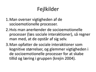 Fejlkilder
1.Man overser vigtigheden af de
socioemotionelle processer.
2.Hvis man anerkender de socioemotionelle
processer (læs sociale interaktioner), så regner
man med, at de opstår af sig selv.
3.Man opfatter de sociale interaktioner som
kognitive størrelser, og glemmer vigtigheden i
de socioemotionelle processer for at skabe
tillid og læring i gruppen (krejin 2004).
 