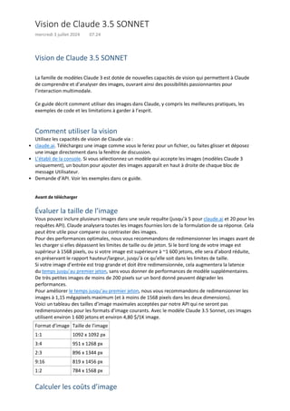 Vision de Claude 3.5 SONNET
La famille de modèles Claude 3 est dotée de nouvelles capacités de vision qui permettent à Claude
de comprendre et d’analyser des images, ouvrant ainsi des possibilités passionnantes pour
l’interaction multimodale.
Ce guide décrit comment utiliser des images dans Claude, y compris les meilleures pratiques, les
exemples de code et les limitations à garder à l’esprit.
Comment utiliser la vision
Utilisez les capacités de vision de Claude via :
claude.ai. Téléchargez une image comme vous le feriez pour un fichier, ou faites glisser et déposez
une image directement dans la fenêtre de discussion.
•
L’établi de la console. Si vous sélectionnez un modèle qui accepte les images (modèles Claude 3
uniquement), un bouton pour ajouter des images apparaît en haut à droite de chaque bloc de
message Utilisateur.
•
Demande d’API. Voir les exemples dans ce guide.
•
Avant de télécharger
Évaluer la taille de l’image
Vous pouvez inclure plusieurs images dans une seule requête (jusqu’à 5 pour claude.ai et 20 pour les
requêtes API). Claude analysera toutes les images fournies lors de la formulation de sa réponse. Cela
peut être utile pour comparer ou contraster des images.
Pour des performances optimales, nous vous recommandons de redimensionner les images avant de
les charger si elles dépassent les limites de taille ou de jeton. Si le bord long de votre image est
supérieur à 1568 pixels, ou si votre image est supérieure à ~1 600 jetons, elle sera d’abord réduite,
en préservant le rapport hauteur/largeur, jusqu’à ce qu’elle soit dans les limites de taille.
Si votre image d’entrée est trop grande et doit être redimensionnée, cela augmentera la latence
du temps jusqu’au premier jeton, sans vous donner de performances de modèle supplémentaires.
De très petites images de moins de 200 pixels sur un bord donné peuvent dégrader les
performances.
Pour améliorer le temps jusqu’au premier jeton, nous vous recommandons de redimensionner les
images à 1,15 mégapixels maximum (et à moins de 1568 pixels dans les deux dimensions).
Voici un tableau des tailles d’image maximales acceptées par notre API qui ne seront pas
redimensionnées pour les formats d’image courants. Avec le modèle Claude 3.5 Sonnet, ces images
utilisent environ 1 600 jetons et environ 4,80 $/1K image.
Format d’image Taille de l’image
1:1 1092 x 1092 px
3:4 951 x 1268 px
2:3 896 x 1344 px
9:16 819 x 1456 px
1:2 784 x 1568 px
Calculer les coûts d’image
Vision de Claude 3.5 SONNET
mercredi 3 juillet 2024 07:24
 