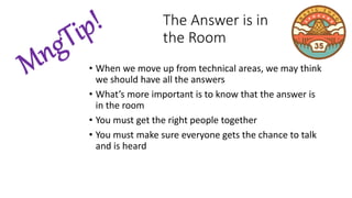 • When we move up from technical areas, we may think
we should have all the answers
• What’s more important is to know that the answer is
in the room
• You must get the right people together
• You must make sure everyone gets the chance to talk
and is heard
The Answer is in
the Room
 