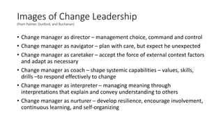 Images of Change Leadership
(from Palmer, Dunford, and Buchanan)
• Change manager as director – management choice, command and control
• Change manager as navigator – plan with care, but expect he unexpected
• Change manager as caretaker – accept the force of external context factors
and adapt as necessary
• Change manager as coach – shape systemic capabilities – values, skills,
drills –to respond effectively to change
• Change manager as interpreter – managing meaning through
interpretations that explain and convey understanding to others
• Change manager as nurturer – develop resilience, encourage involvement,
continuous learning, and self-organizing
 