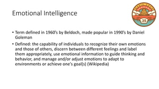 Emotional Intelligence
• Term defined in 1960’s by Beldoch, made popular in 1990’s by Daniel
Goleman
• Defined: the capability of individuals to recognize their own emotions
and those of others, discern between different feelings and label
them appropriately, use emotional information to guide thinking and
behavior, and manage and/or adjust emotions to adapt to
environments or achieve one's goal(s) (Wikipedia)
 