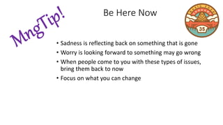 • Sadness is reflecting back on something that is gone
• Worry is looking forward to something may go wrong
• When people come to you with these types of issues,
bring them back to now
• Focus on what you can change
Be Here Now
 