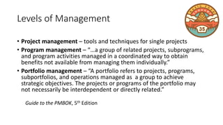 Levels of Management
• Project management – tools and techniques for single projects
• Program management – “…a group of related projects, subprograms,
and program activities managed in a coordinated way to obtain
benefits not available from managing them individually.”
• Portfolio management – “A portfolio refers to projects, programs,
subportfolios, and operations managed as a group to achieve
strategic objectives. The projects or programs of the portfolio may
not necessarily be interdependent or directly related.”
Guide to the PMBOK, 5th Edition
 