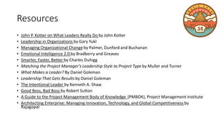 Resources
• John P. Kotter on What Leaders Really Do by John Kotter
• Leadership in Organizations by Gary Yukl
• Managing Organizational Change by Palmer, Dunford and Buchanan
• Emotional Intelligence 2.0 by Bradberry and Greaves
• Smarter, Faster, Better by Charles Duhigg
• Matching the Project Manager’s Leadership Style to Project Type by Muller and Turner
• What Makes a Leader? By Daniel Goleman
• Leadership That Gets Results by Daniel Goleman
• The Intentional Leader by Kenneth A. Shaw
• Good Boss, Bad Boss by Robert Sutton
• A Guide to the Project Management Body of Knowledge (PMBOK), Project Management Institute
• Architecting Enterprise: Managing Innovation, Technology, and Global Competitiveness by
Rajagopal
 