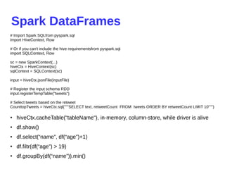 Spark DataFrames
● hiveCtx.cacheTable("tableName"), in-memory, column-store, while driver is alive
● df.show()
● df.select(“name”, df(“age”)+1)
● df.filtr(df(“age”) > 19)
● df.groupBy(df(“name”)).min()
# Import Spark SQLfrom pyspark.sql
import HiveContext, Row
# Or if you can't include the hive requirementsfrom pyspark.sql
import SQLContext, Row
sc = new SparkContext(...)
hiveCtx = HiveContext(sc)
sqlContext = SQLContext(sc)
input = hiveCtx.jsonFile(inputFile)
# Register the input schema RDD
input.registerTempTable("tweets")
# Select tweets based on the retweet
CounttopTweets = hiveCtx.sql("""SELECT text, retweetCount FROM tweets ORDER BY retweetCount LIMIT 10""")
 