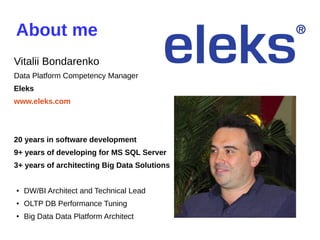 About me
Vitalii Bondarenko
Data Platform Competency Manager
Eleks
www.eleks.com
20 years in software development
9+ years of developing for MS SQL Server
3+ years of architecting Big Data Solutions
● DW/BI Architect and Technical Lead
● OLTP DB Performance Tuning
●
Big Data Data Platform Architect
 