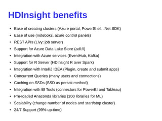 HDInsight benefits
● Ease of creating clusters (Azure portal, PowerShell, .Net SDK)
●
Ease of use (noteboks, azure control panels)
●
REST APIs (Livy: job server)
●
Support for Azure Data Lake Store (adl://)
●
Integration with Azure services (EventHub, Kafka)
●
Support for R Server (HDInsight R over Spark)
● Integration with IntelliJ IDEA (Plugin, create and submit apps)
● Concurrent Queries (many users and connections)
● Caching on SSDs (SSD as persist method)
● Integration with BI Tools (connectors for PowerBI and Tableau)
● Pre-loaded Anaconda libraries (200 libraries for ML)
● Scalability (change number of nodes and start/stop cluster)
● 24/7 Support (99% up-time)
 